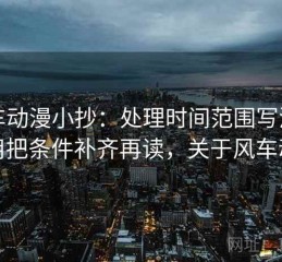 风车动漫小抄：处理时间范围写没写就用把条件补齐再读，关于风车动漫