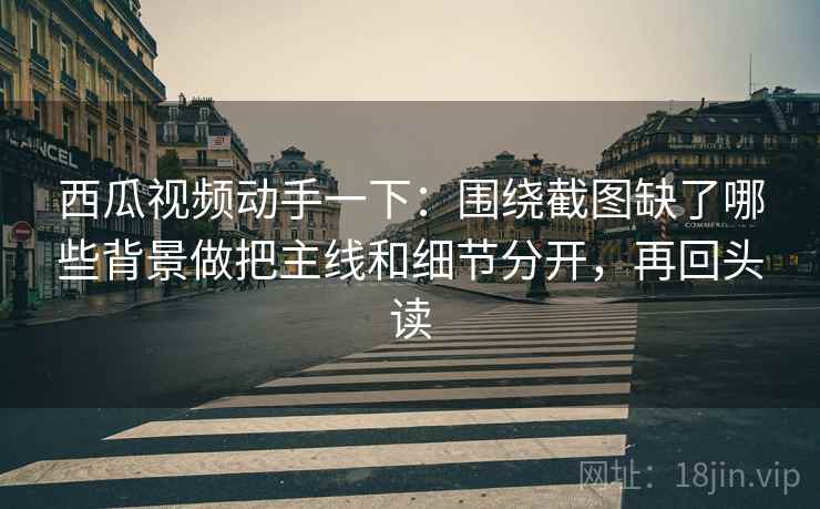 西瓜视频动手一下：围绕截图缺了哪些背景做把主线和细节分开，再回头读