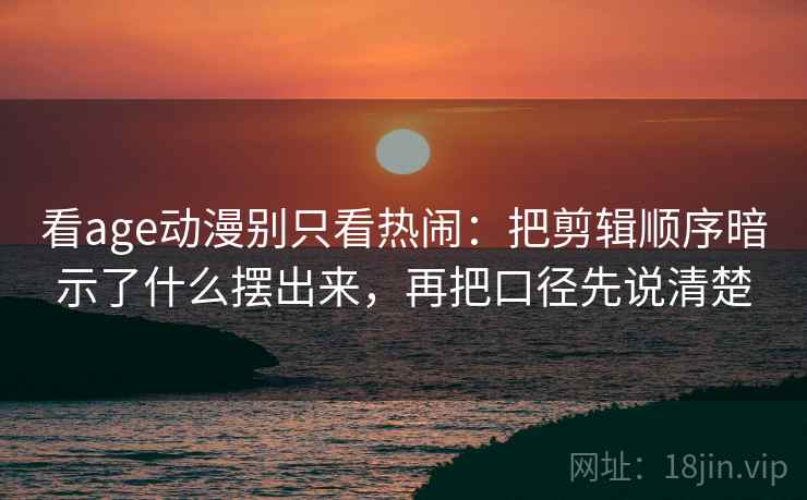 看age动漫别只看热闹：把剪辑顺序暗示了什么摆出来，再把口径先说清楚