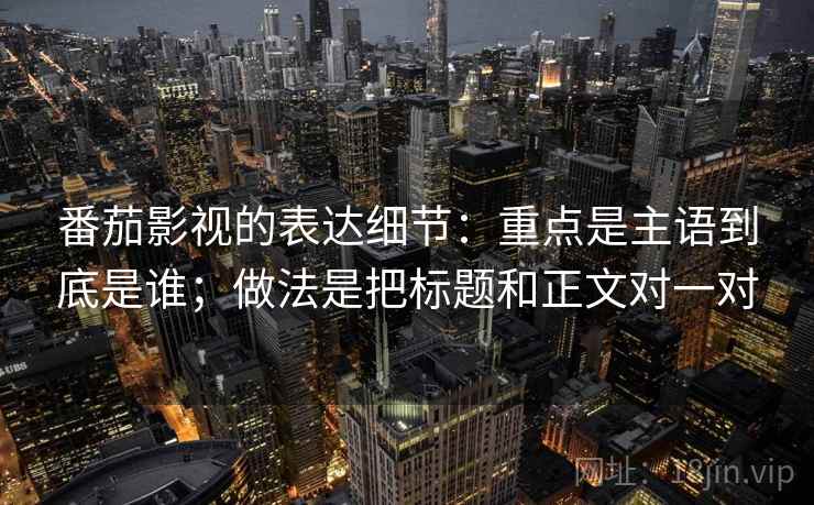 番茄影视的表达细节：重点是主语到底是谁；做法是把标题和正文对一对