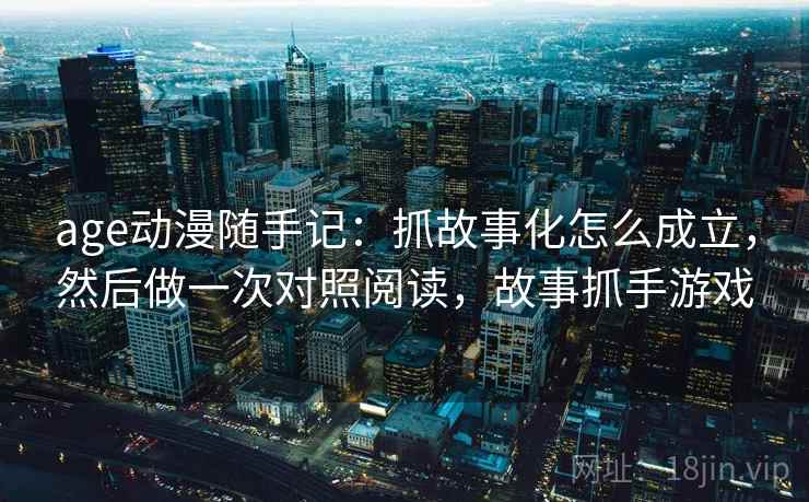 age动漫随手记：抓故事化怎么成立，然后做一次对照阅读，故事抓手游戏