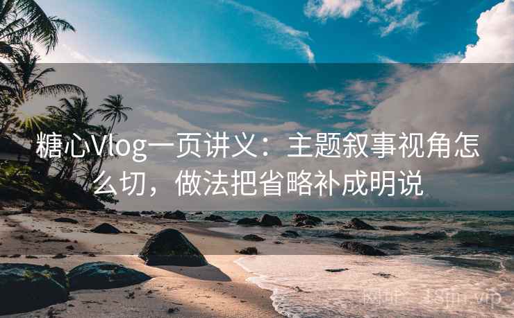 糖心Vlog一页讲义：主题叙事视角怎么切，做法把省略补成明说