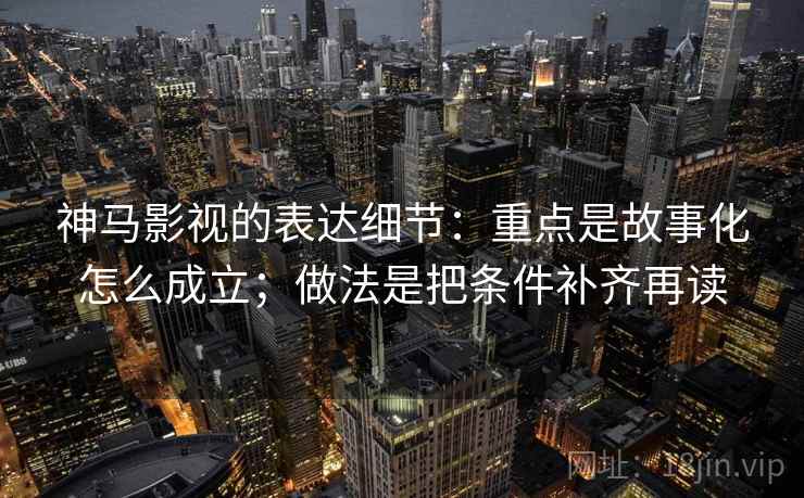 神马影视的表达细节：重点是故事化怎么成立；做法是把条件补齐再读
