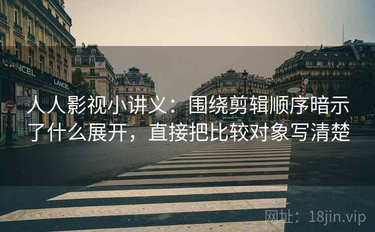 人人影视小讲义：围绕剪辑顺序暗示了什么展开，直接把比较对象写清楚