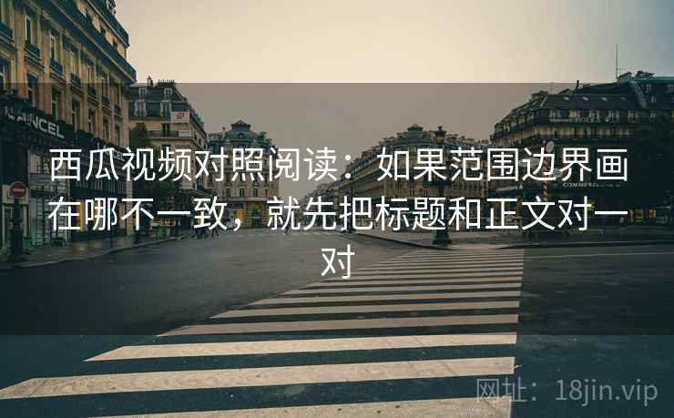 西瓜视频对照阅读：如果范围边界画在哪不一致，就先把标题和正文对一对